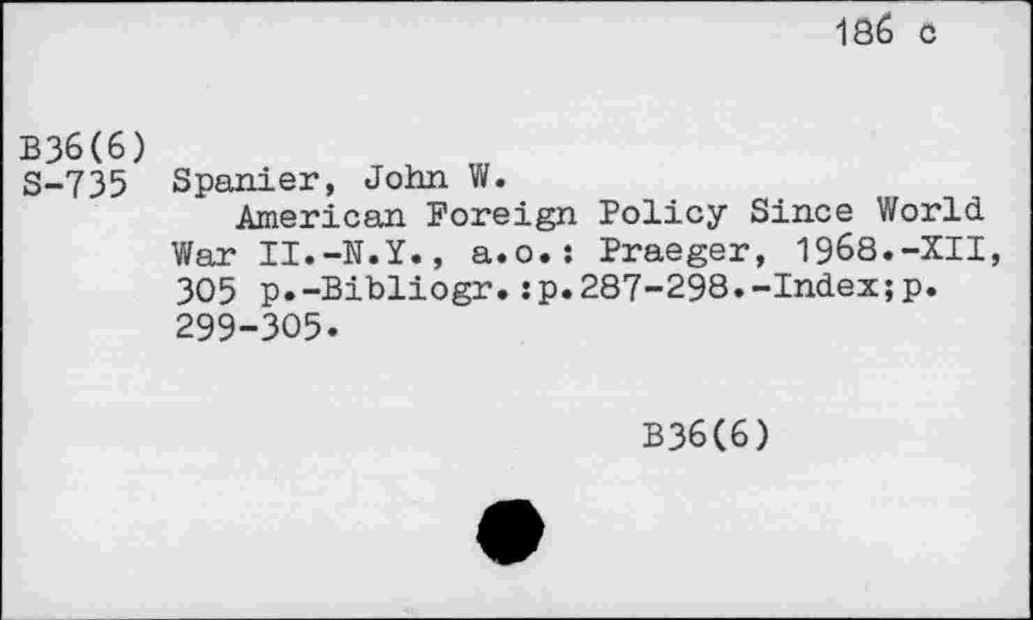 ﻿186 c
B36(6)
S-735 Spanier, John W.
American Foreign Policy Since World War II.-N.Y., a.o.: Praeger, 1968.-XII 305 p.-Bibliogr.:p.287-298.-Index;p. 299-305.
B36(6)